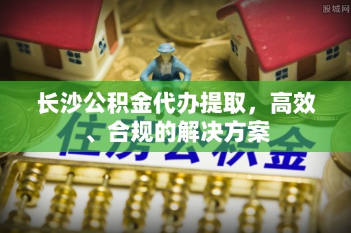 仪陇长沙公积金代办提取，高效、合规的解决方案