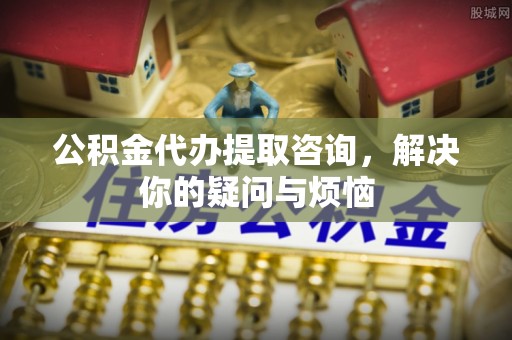 仪陇公积金代办提取咨询，解决你的疑问与烦恼