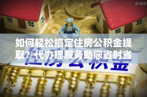 仪陇如何轻松搞定住房公积金提取？代办理服务助您省时省力