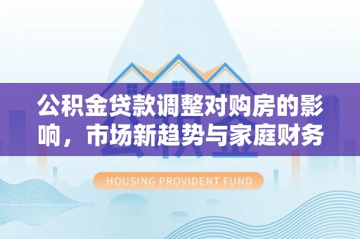 仪陇公积金贷款调整对购房的影响，市场新趋势与家庭财务规划